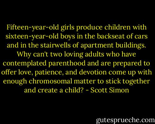 Fifteen-year-old girls produce children with sixteen-year-old boys in the backseat of cars and in the stairwells of apartment buildings. Why can't two loving adults who have contemplated parenthood and are prepared to offer love, patience, and devotion come up with enough chromosomal matter to stick together and create a child? - Scott Simon