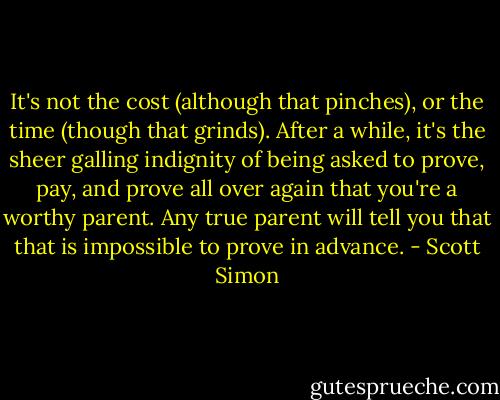 It's not the cost (although that pinches), or the time (though that grinds). After a while, it's the sheer galling indignity of being asked to prove, pay, and prove all over again that you're a worthy parent. Any true parent will tell you that that is impossible to prove in advance. - Scott Simon
