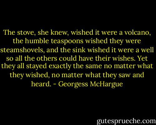 The stove, she knew, wished it were a volcano, the humble teaspoons wished they were steamshovels, and the sink wished it were a well so all the others could have their wishes. Yet they all stayed exactly the same no matter what they wished, no matter what they saw and heard. - Georgess McHargue