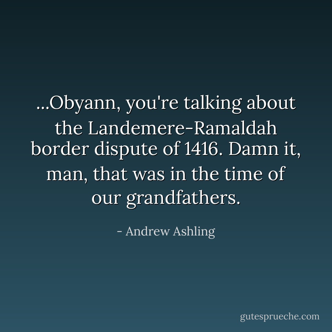 ...Obyann, you're talking about the Landemere-Ramaldah border dispute of 1416. Damn it, man, that was in the time of our grandfathers. - Andrew Ashling