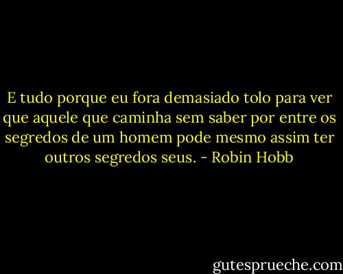 E tudo porque eu fora demasiado tolo para ver que aquele que caminha sem saber por entre os segredos de um homem pode mesmo assim ter outros segredos seus. - Robin Hobb