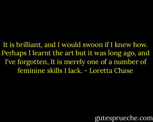 It is brilliant, and I would swoon if I knew how. Perhaps I learnt the art but it was long ago, and I've forgotten, It is merely one of a number of feminine skills I lack. - Loretta Chase