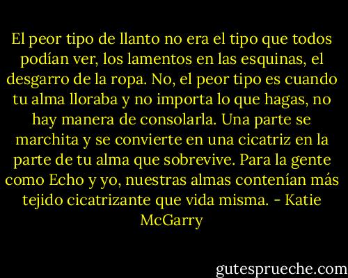 El peor tipo de llanto no era el tipo que todos podían ver, los lamentos en las esquinas, el desgarro de la ropa. No, el peor tipo es cuando tu alma lloraba y no importa lo que hagas, no hay manera de consolarla. Una parte se marchita y se convierte en una cicatriz en la parte de tu alma que sobrevive. Para la gente como Echo y yo, nuestras almas contenían más tejido cicatrizante que vida misma. - Katie McGarry