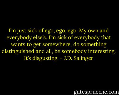 I’m just sick of ego, ego, ego. My own and everybody else’s. I’m sick of everybody that wants to get somewhere, do something distinguished and all, be somebody interesting. It’s disgusting. - J.D. Salinger