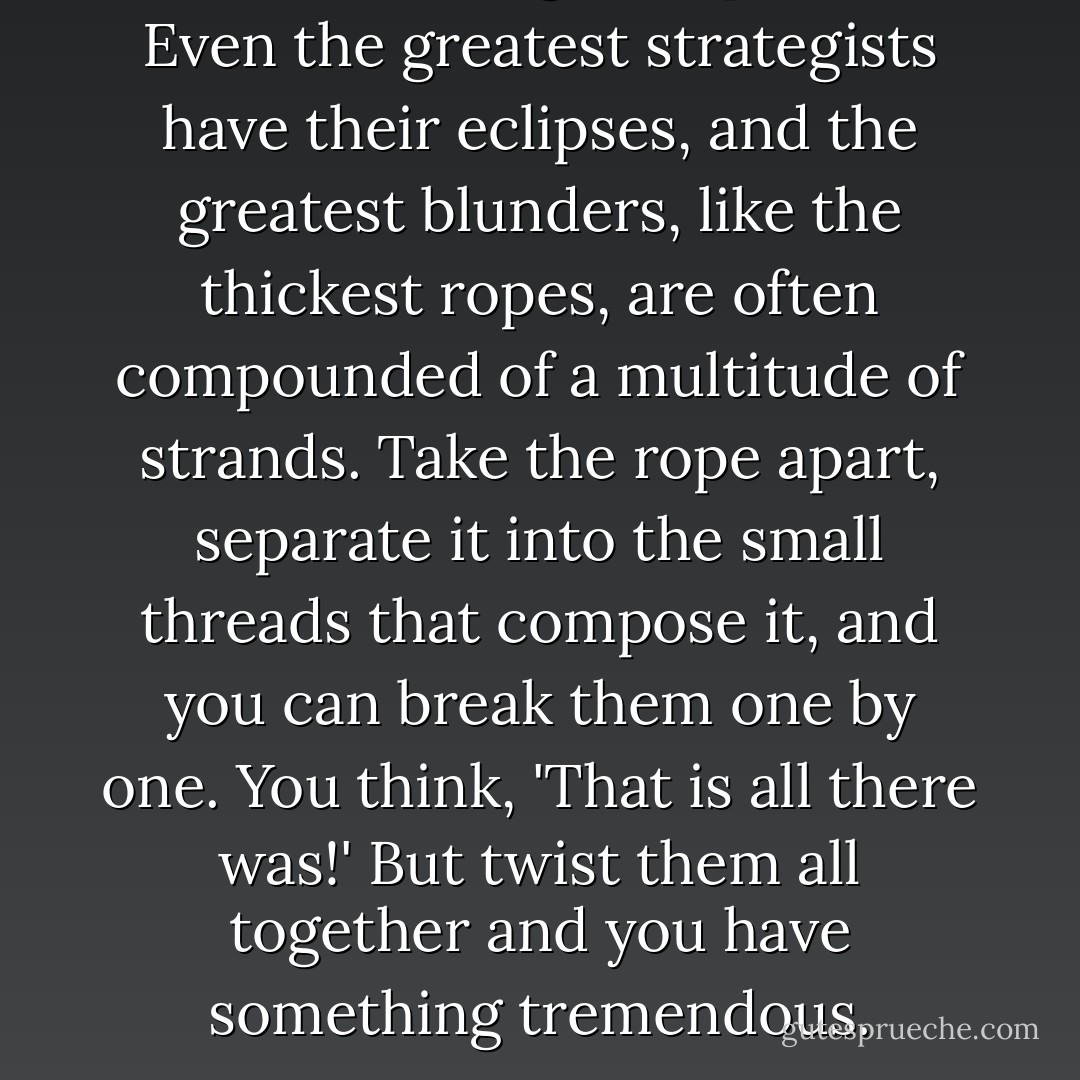 But who among us is perfect? Even the greatest strategists have their eclipses, and the greatest blunders, like the thickest ropes, are often compounded of a multitude of strands. Take the rope apart, separate it into the small threads that compose it, and you can break them one by one. You think, 'That is all there was!' But twist them all together and you have something tremendous. - Victor Hugo