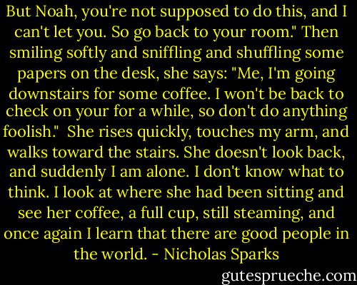 But Noah, you're not supposed to do this, and I can't let you. So go back to your room." Then smiling softly and sniffling and shuffling some papers on the desk, she says: "Me, I'm going downstairs for some coffee. I won't be back to check on your for a while, so don't do anything foolish."<br /><br />She rises quickly, touches my arm, and walks toward the stairs. She doesn't look back, and suddenly I am alone. I don't know what to think. I look at where she had been sitting and see her coffee, a full cup, still steaming, and once again I learn that there are good people in the world. - Nicholas Sparks