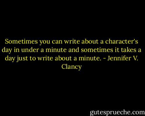 Sometimes you can write about a character's day in under a minute and sometimes it takes a day just to write about a minute. - Jennifer V. Clancy