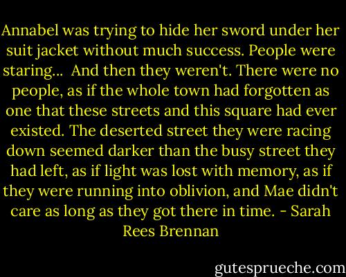 Annabel was trying to hide her sword under her suit jacket without much success. People were staring...<br /><br />And then they weren't. There were no people, as if the whole town had forgotten as one that these streets and this square had ever existed. The deserted street they were racing down seemed darker than the busy street they had left, as if light was lost with memory, as if they were running into oblivion, and Mae didn't care as long as they got there in time. - Sarah Rees Brennan