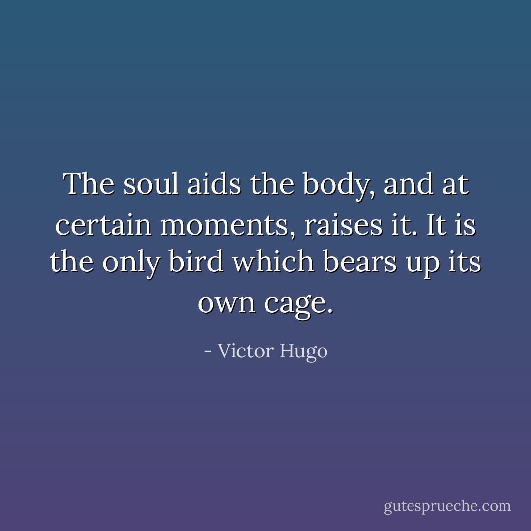 The soul aids the body, and at certain moments, raises it. It is the only bird which bears up its own cage. - Victor Hugo