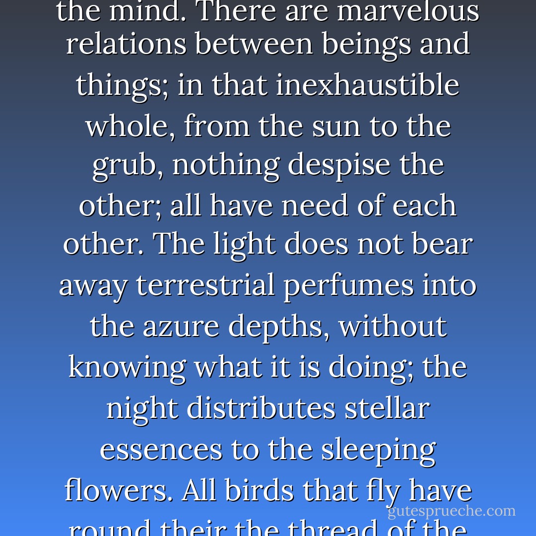 How do we know that the creation of worlds is not determined by the fall of grains of sand? Who knows the reciprocal ebb and flow of the infinitely great and the infinitely little, the reverberations of causes in the precipices of being, and the avalanches of creation? The tiniest worm is of importance; the great is little, the little is great; everything is balanced in necessity; alarming vision for the mind. There are marvelous relations between beings and things; in that inexhaustible whole, from the sun to the grub, nothing despise the other; all have need of each other. The light does not bear away terrestrial perfumes into the azure depths, without knowing what it is doing; the night distributes stellar essences to the sleeping flowers. All birds that fly have round their the thread of the infinite. Germination is complicated with the bursting forth of a meteor and with the peck of a swallow cracking its egg, and it places on one level the birth of an earthworm and the advent of Socrates. Where telescopes end, the microscopes begin. Which of the two possesses the larger field of vision? Choose. A bit of mould is a pleiad of flowers; a nebula is an ant hill of stars. - Victor Hugo