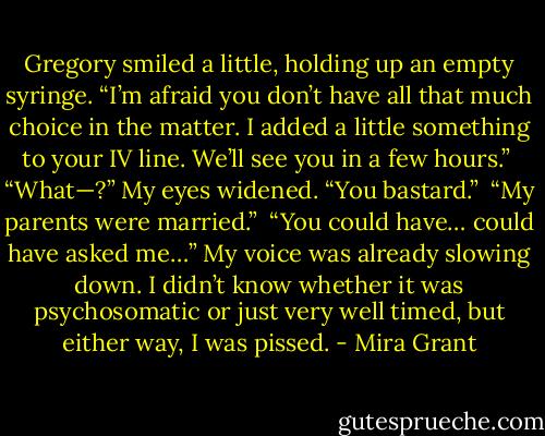 Gregory smiled a little, holding up an empty syringe. “I’m afraid you don’t have all that much choice in the matter. I added a little something to your IV line. We’ll see you in a few hours.”<br /><br />“What—?” My eyes widened. “You bastard.”<br /><br />“My parents were married.”<br /><br />“You could have… could have asked me…” My voice was already slowing down. I didn’t know whether it was psychosomatic or just very well timed, but either way, I was pissed. - Mira Grant