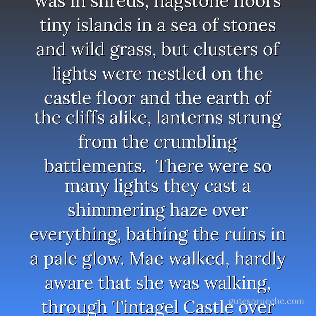 It looked like someone had been planting stars. The castle was in shreds, flagstone floors tiny islands in a sea of stones and wild grass, but clusters of lights were nestled on the castle floor and the earth of the cliffs alike, lanterns strung from the crumbling battlements.<br /><br />There were so many lights they cast a shimmering haze over everything, bathing the ruins in a pale glow. Mae walked, hardly aware that she was walking, through Tintagel Castle over stones washed in brightness - Sarah Rees Brennan