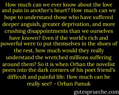 How much can we ever know about the love and pain in another's heart? How much can we hope to understand those who have suffered deeper anguish, greater deprivation, and more crushing disappointments than we ourselves have known? Even if the world's rich and powerful were to put themselves in the shoes of the rest, how much would they really understand the wretched millions suffering around them? So it is when Orhan the novelist peers into the dark corners of his poet friend's difficult and painful life: How much can he really see? - Orhan Pamuk