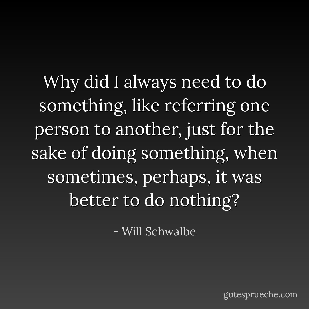 Why did I always need to do something, like referring one person to another, just for the sake of doing something, when sometimes, perhaps, it was better to do nothing? - Will Schwalbe