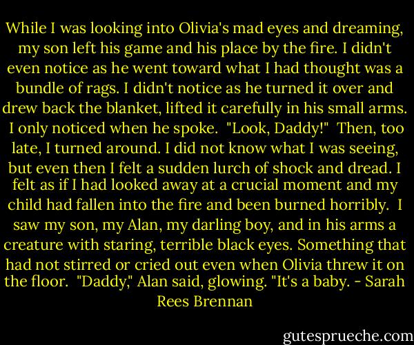 While I was looking into Olivia's mad eyes and dreaming, my son left his game and his place by the fire. I didn't even notice as he went toward what I had thought was a bundle of rags. I didn't notice as he turned it over and drew back the blanket, lifted it carefully in his small arms.<br /><br />I only noticed when he spoke.<br /><br />"Look, Daddy!"<br /><br />Then, too late, I turned around. I did not know what I was seeing, but even then I felt a sudden lurch of shock and dread. I felt as if I had looked away at a crucial moment and my child had fallen into the fire and been burned horribly.<br /><br />I saw my son, my Alan, my darling boy, and in his arms a creature with staring, terrible black eyes. Something that had not stirred or cried out even when Olivia threw it on the floor.<br /><br />"Daddy," Alan said, glowing. "It's a baby. - Sarah Rees Brennan