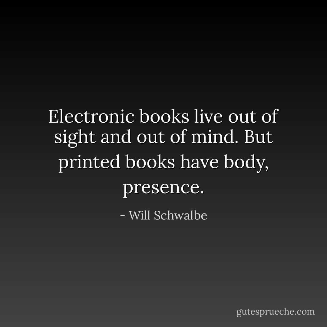 Electronic books live out of sight and out of mind. But printed books have body, presence. - Will Schwalbe