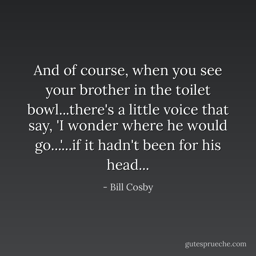 And of course, when you see your brother in the toilet bowl...there's a little voice that say, 'I wonder where he would go...'...if it hadn't been for his head... - Bill Cosby