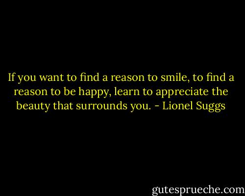 If you want to find a reason to smile, to find a reason to be happy, learn to appreciate the beauty that surrounds you. - Lionel Suggs
