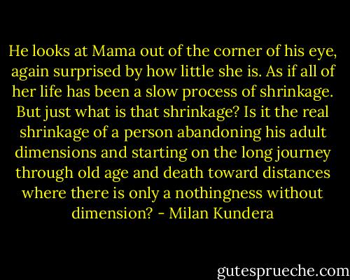 He looks at Mama out of the corner of his eye, again surprised by how little she is. As if all of her life has been a slow process of shrinkage.<br />But just what is that shrinkage?<br />Is it the real shrinkage of a person abandoning his adult dimensions and starting on the long journey through old age and death toward distances where there is only a nothingness without dimension? - Milan Kundera