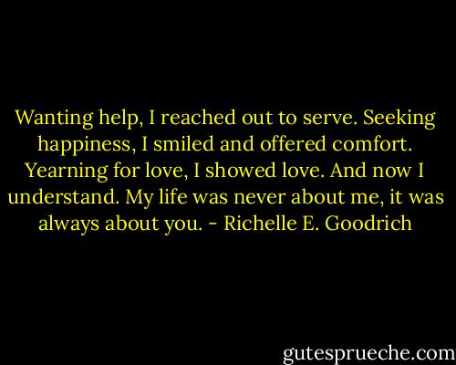 Wanting help, I reached out to serve. Seeking happiness, I smiled and offered comfort. Yearning for love, I showed love. And now I understand. My life was never about me, it was always about you. - Richelle E. Goodrich