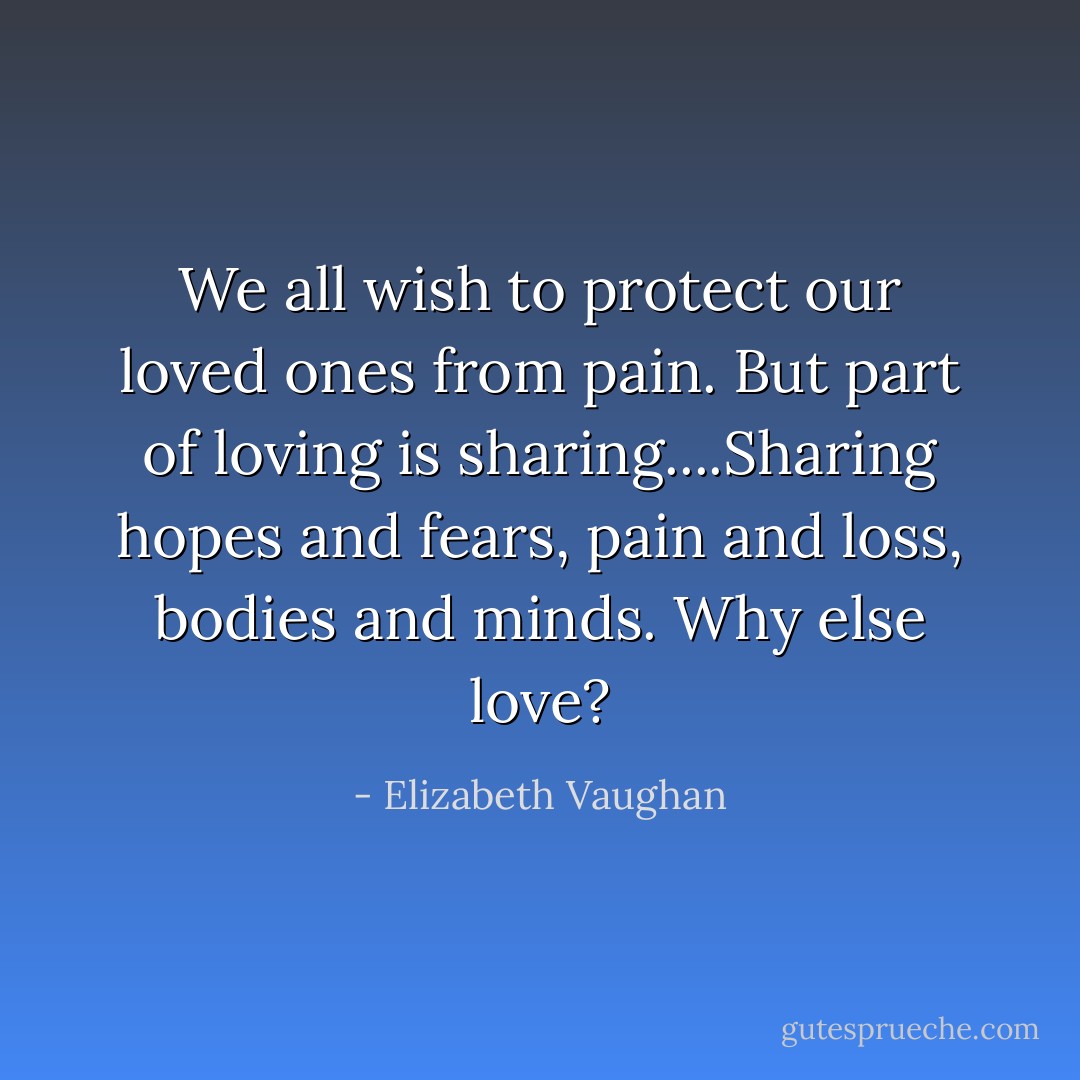 We all wish to protect our loved ones from pain. But part of loving is sharing....Sharing hopes and fears, pain and loss, bodies and minds. Why else love? - Elizabeth Vaughan