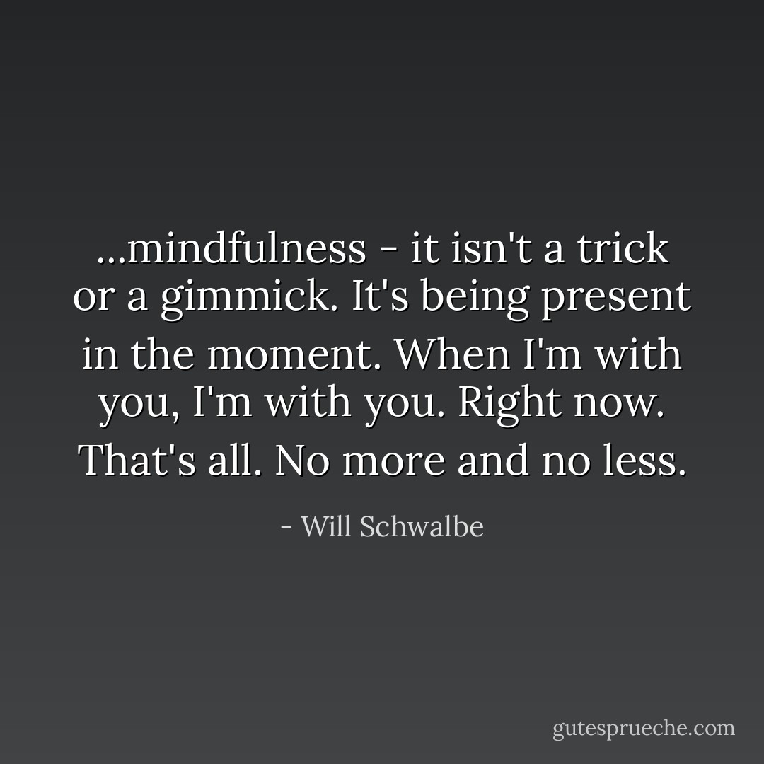 ...mindfulness - it isn't a trick or a gimmick. It's being present in the moment. When I'm with you, I'm with you. Right now. That's all. No more and no less. - Will Schwalbe