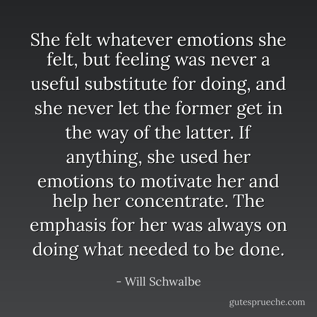 She felt whatever emotions she felt, but feeling was never a useful substitute for doing, and she never let the former get in the way of the latter. If anything, she used her emotions to motivate her and help her concentrate. The emphasis for her was always on doing what needed to be done. - Will Schwalbe