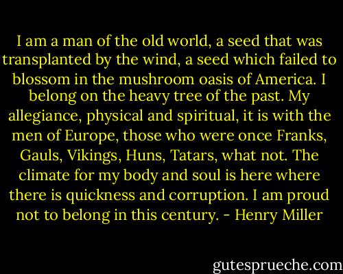 I am a man of the old world, a seed that was transplanted by the wind, a seed which failed to blossom in the mushroom oasis of America. I belong on the heavy tree of the past. My allegiance, physical and spiritual, it is with the men of Europe, those who were once Franks, Gauls, Vikings, Huns, Tatars, what not. The climate for my body and soul is here where there is quickness and corruption. I am proud not to belong in this century. - Henry Miller