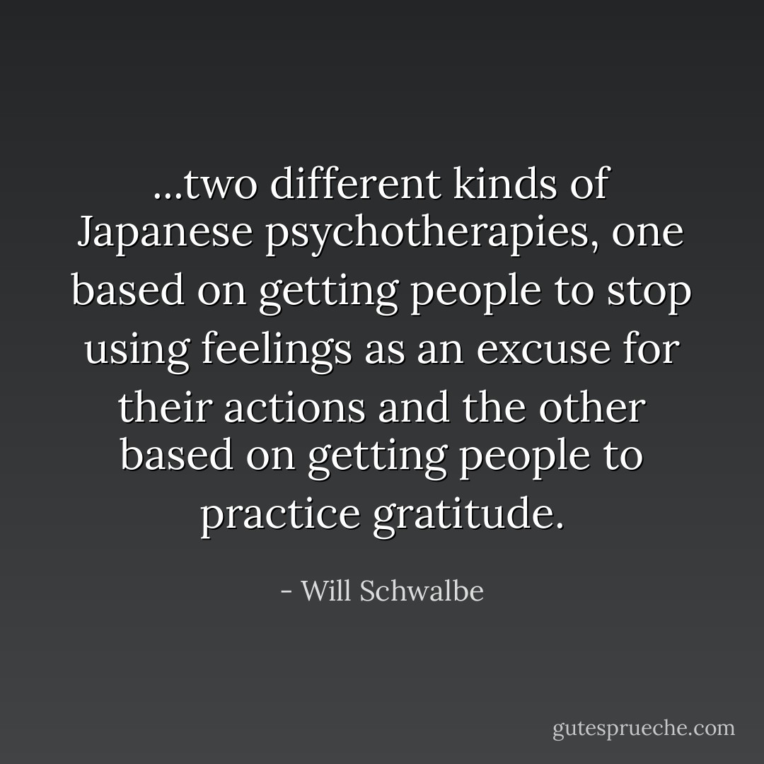 ...two different kinds of Japanese psychotherapies, one based on getting people to stop using feelings as an excuse for their actions and the other based on getting people to practice gratitude. - Will Schwalbe