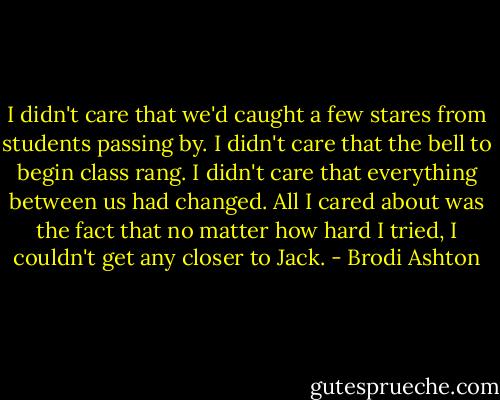 I didn't care that we'd caught a few stares from students passing by. I didn't care that the bell to begin class rang. I didn't care that everything between us had changed. All I cared about was the fact that no matter how hard I tried, I couldn't get any closer to Jack. - Brodi Ashton