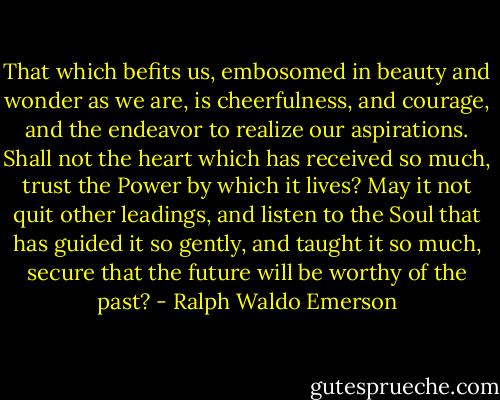 That which befits us, embosomed in beauty and wonder as we are, is cheerfulness, and courage, and the endeavor to realize our aspirations. Shall not the heart which has received so much, trust the Power by which it lives? May it not quit other leadings, and listen to the Soul that has guided it so gently, and taught it so much, secure that the future will be worthy of the past? - Ralph Waldo Emerson