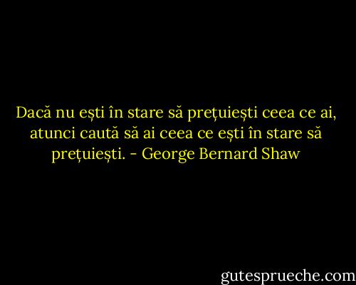 Dacă nu ești în stare să prețuiești ceea ce ai, atunci caută să ai ceea ce ești în stare să prețuiești. - George Bernard Shaw