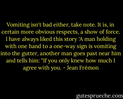 Vomiting isn't bad either, take note. It is, in certain more obvious respects, a show of force. I have always liked this story 'A man holding with one hand to a one-way sign is vomiting into the gutter, another man goes past near him and tells him: "If you only knew how much I agree with you. - Jean Frémon