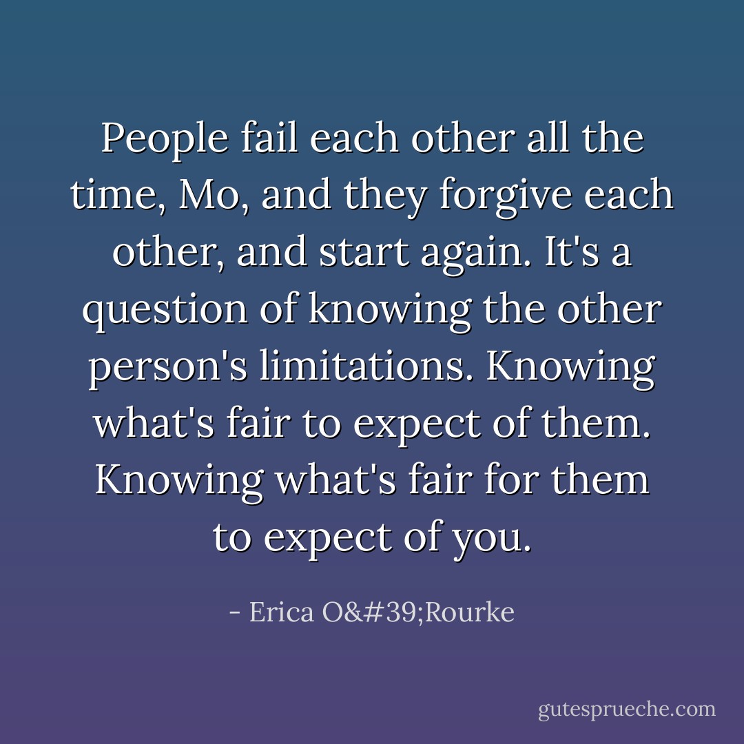 People fail each other all the time, Mo, and they forgive each other, and start again. It's a question of knowing the other person's limitations. Knowing what's fair to expect of them. Knowing what's fair for them to expect of you. - Erica O'Rourke