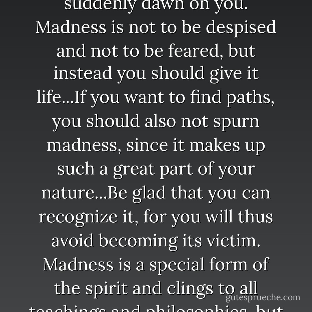Be silent and listen: have you recognized your madness and do you admit it? Have you noticed that all your foundations are completely mired in madness? Do you not want to recognize your madness and welcome it in a friendly manner? You wanted to accept everything. So accept madness too. Let the light of your madness shine, and it will suddenly dawn on you. Madness is not to be despised and not to be feared, but instead you should give it life...If you want to find paths, you should also not spurn madness, since it makes up such a great part of your nature...Be glad that you can recognize it, for you will thus avoid becoming its victim. Madness is a special form of the spirit and clings to all teachings and philosophies, but even more to daily life, since life itself is full of craziness and at bottom utterly illogical. Man strives toward reason only so that he can make rules for himself. Life itself has no rules. That is its mystery and its unknown law. What you call knowledge is an attempt to impose something comprehensible on life. - C.G. Jung