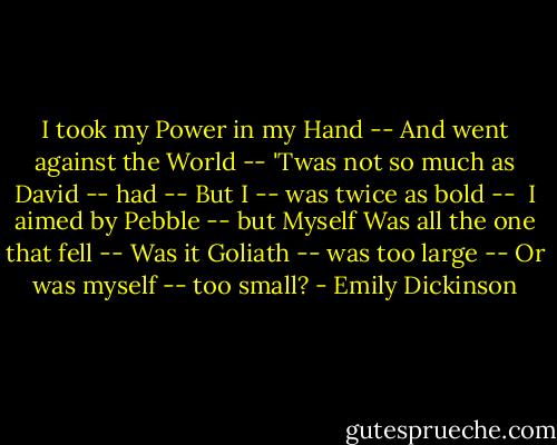 I took my Power in my Hand --<br />And went against the World --<br />'Twas not so much as David -- had --<br />But I -- was twice as bold --<br /><br />I aimed by Pebble -- but Myself<br />Was all the one that fell --<br />Was it Goliath -- was too large --<br />Or was myself -- too small? - Emily Dickinson