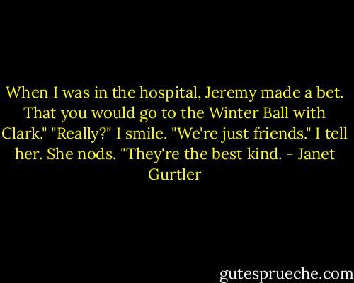 When I was in the hospital, Jeremy made a bet. That you would go to the Winter Ball with Clark." "Really?" I smile. "We're just friends." I tell her. She nods. "They're the best kind. - Janet Gurtler
