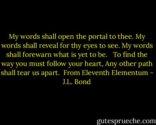 My words shall open the portal to thee.<br />My words shall reveal for thy eyes to see.<br />My words shall forewarn what is yet to be. <br /><br />To find the way you must follow your heart,<br />Any other path shall tear us apart. <br />From Eleventh Elementum - J.L. Bond