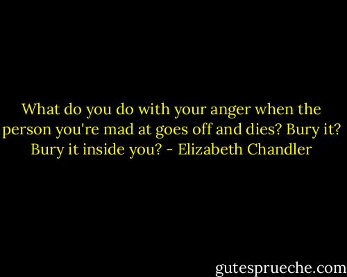 What do you do with your anger when the person you're mad at goes off and dies? Bury it? Bury it inside you? - Elizabeth Chandler