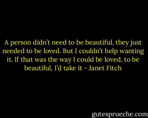 A person didn’t need to be beautiful, they just needed to be loved. But I couldn’t help wanting it. If that was the way I could be loved, to be beautiful, I’d take it - Janet Fitch