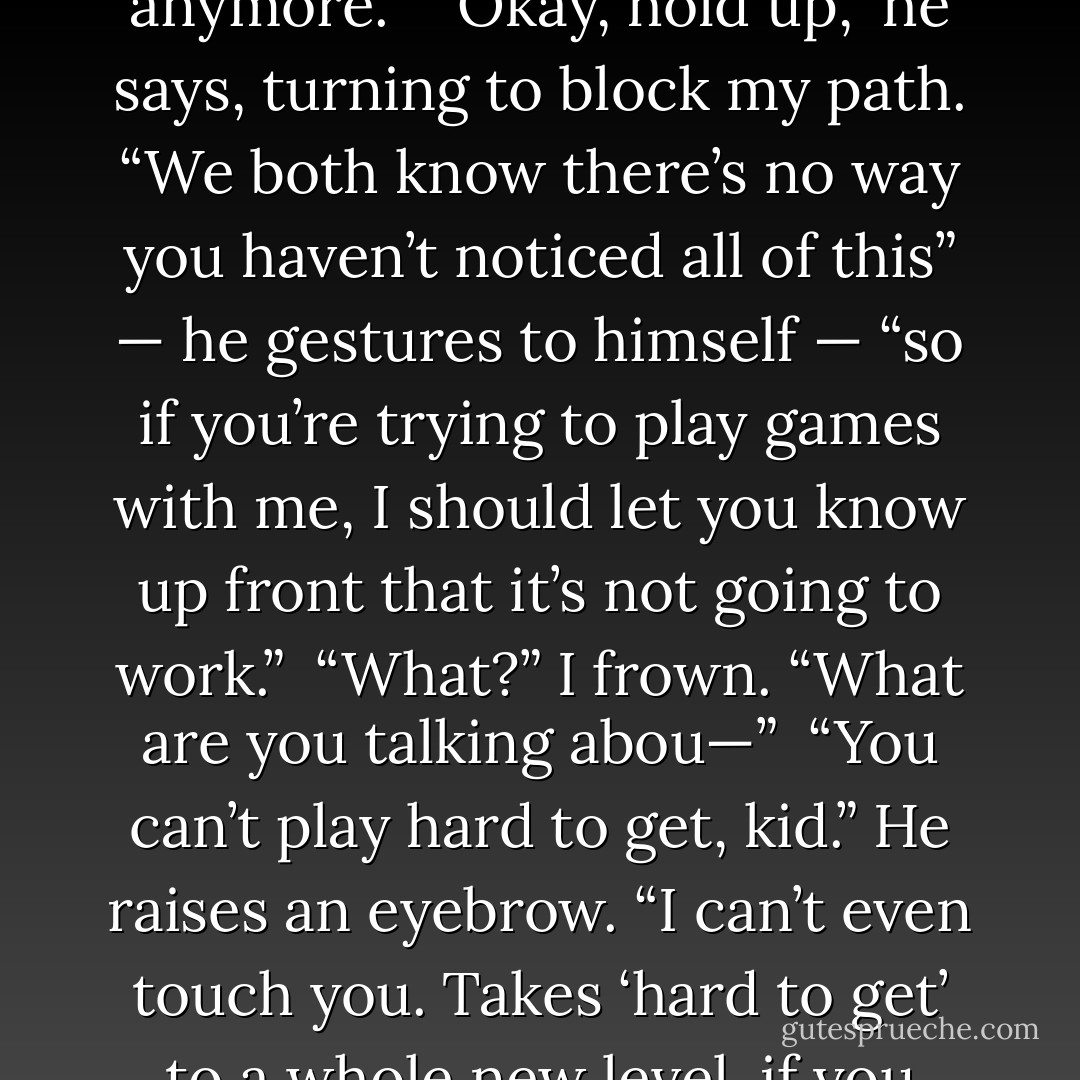 Are you kidding?” I stop in the middle of the kitchen. Spin around. My face is pulled together in disbelief. “You’ve spoken to me maybe once in the two weeks I’ve been here. I hardly even notice you anymore.”<br /><br />“Okay, hold up,” he says, turning to block my path. “We <i>both</i> know there’s no way you haven’t noticed all of <i>this</i>” — he gestures to himself — “so if you’re trying to play games with me, I should let you know up front that it’s not going to work.”<br /><br />“What?” I frown. “What are you talking abou—”<br /><br />“You can’t play hard to get, kid.” He raises an eyebrow. “I can’t even <i>touch</i> you. Takes ‘hard to get’ to a whole new level, if you know what I mean.”<br /><br />“Oh my God,” I mouth, eyes closed, shaking my head. “You are <i>insane</i>.”<br /><br />He falls to his knees. “Insane for your sweet, sweet love! - Tahereh Mafi