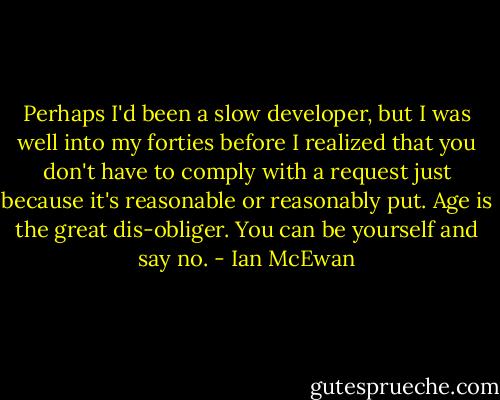 Perhaps I'd been a slow developer, but I was well into my forties before I realized that you don't have to comply with a request just because it's reasonable or reasonably put. Age is the great dis-obliger. You can be yourself and say no. - Ian McEwan