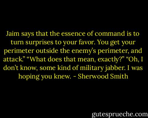 Jaim says that the essence of command is to turn surprises to your favor. You get your perimeter outside the enemy’s perimeter, and attack.”<br />“What does that mean, exactly?”<br />“Oh, I don’t know, some kind of military jabber. I was hoping you knew. - Sherwood Smith