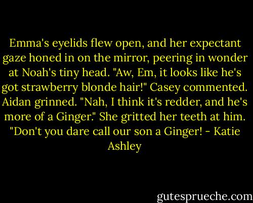 Emma's eyelids flew open, and her expectant gaze honed in on the mirror, peering in wonder at Noah's tiny head. "Aw, Em, it looks like he's got strawberry blonde hair!" Casey commented.<br />Aidan grinned. "Nah, I think it's redder, and he's more of a Ginger."<br />She gritted her teeth at him. "Don't you dare call our son a Ginger! - Katie Ashley