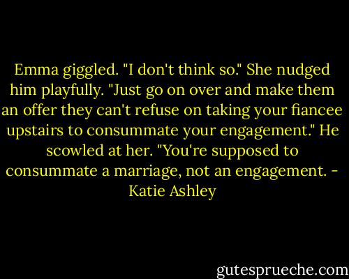 Emma giggled. "I don't think so." She nudged him playfully. "Just go on over and make them an offer they can't refuse on taking your fiancee upstairs to consummate your engagement."<br />He scowled at her. "You're supposed to consummate a marriage, not an engagement. - Katie Ashley