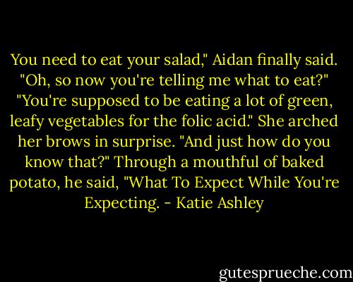 You need to eat your salad," Aidan finally said.<br />"Oh, so now you're telling me what to eat?"<br />"You're supposed to be eating a lot of green, leafy vegetables for the folic acid."<br />She arched her brows in surprise. "And just how do you know that?"<br />Through a mouthful of baked potato, he said, "What To Expect While You're Expecting. - Katie Ashley