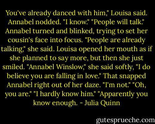 You've already danced with him," Louisa said.<br />Annabel nodded. "I know."<br />"People will talk."<br />Annabel turned and blinked, trying to set her cousin's face into focus. "People are already talking," she said.<br />Louisa opened her mouth as if she planned to say more, but then she just smiled. "Annabel Winslow," she said softly, "I do believe you are falling in love."<br />That snapped Annabel right out of her daze. "I'm not."<br />"Oh, you are."<br />"I hardly know him."<br />"Apparently you know enough. - Julia Quinn