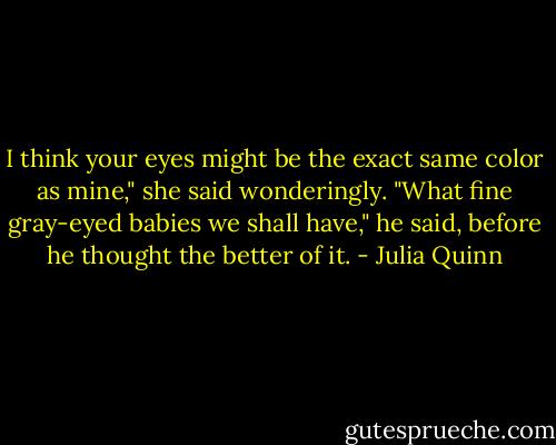 I think your eyes might be the exact same color as mine," she said wonderingly.<br />"What fine gray-eyed babies we shall have," he said, before he thought the better of it. - Julia Quinn