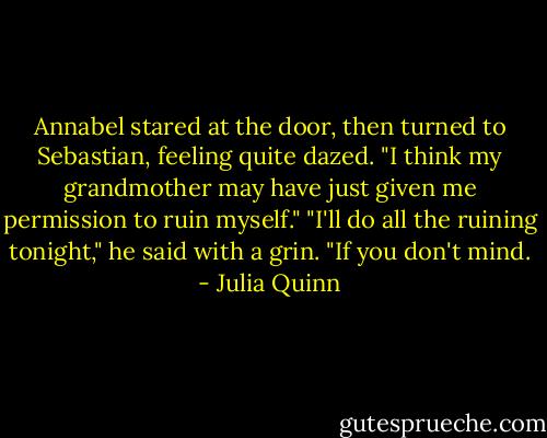 Annabel stared at the door, then turned to Sebastian, feeling quite dazed. "I think my grandmother may have just given me permission to ruin myself."<br />"I'll do all the ruining tonight," he said with a grin. "If you don't mind. - Julia Quinn
