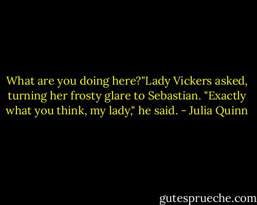 What are you doing here?"Lady Vickers asked, turning her frosty glare to Sebastian.<br />"Exactly what you think, my lady," he said. - Julia Quinn